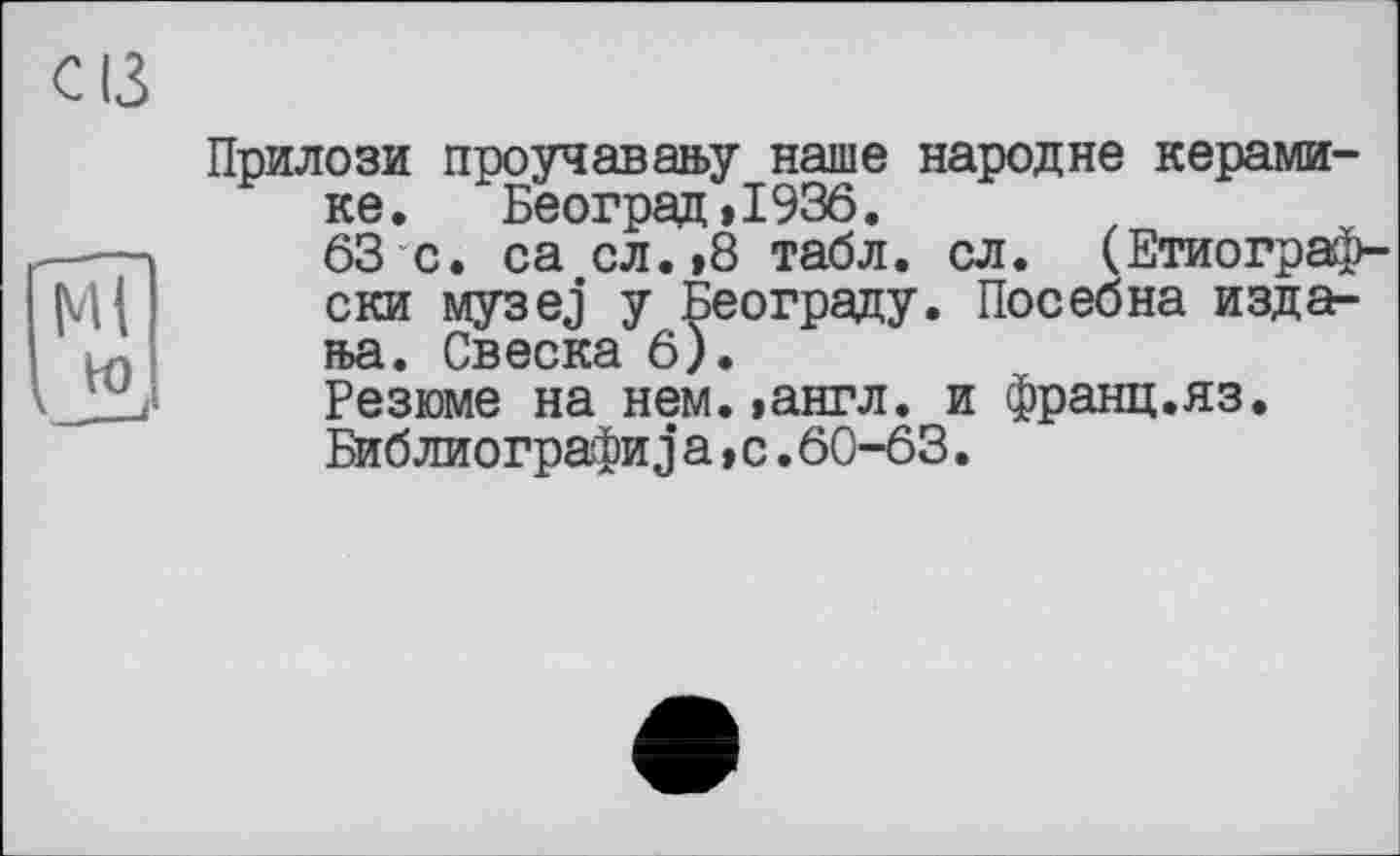 ﻿с ІЗ
Прилози проучавану наше народне керамике. Београд,1936.
г---	63 с. са сл.,8 табл. сл. (Етиограф-
{VI ( ски музез у Београду. Посебна издала. Свеска 6).
/ Резюме на нем.»англ, и франц.яз.
Библиографиjа,с.60-63.